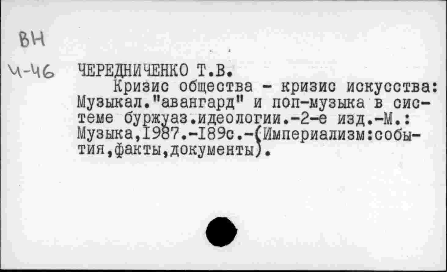 ﻿вч
ч-чс
ЧЕРЕДНИЧЕНКО Т.В.
Кризис общества - кризис искусства: Музыкал.“авангард" и поп-музыка в системе буржуаз.идеологии.-2-е изд.-М.: Музыка,1987.-189с.-(Империализм:события,факты, документы) •